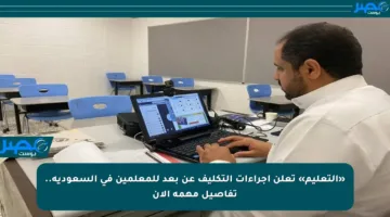 «التعليم» تعلن إجراءات التكليف عن بعد للمعلمين في السعودية.. تفاصيل مهمة الآن